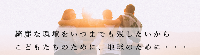 綺麗な環境をいつまでも残したいからこどもたちのために、地球のために・・・